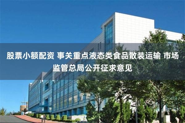 股票小额配资 事关重点液态类食品散装运输 市场监管总局公开征求意见