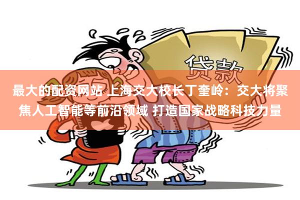 最大的配资网站 上海交大校长丁奎岭：交大将聚焦人工智能等前沿领域 打造国家战略科技力量
