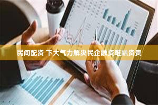 民间配资 下大气力解决民企融资难融资贵