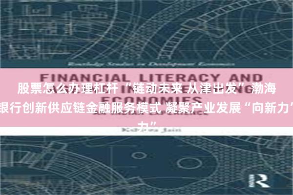 股票怎么办理杠杆 “链动未来 从津出发” 渤海银行创新供应链金融服务模式 凝聚产业发展“向新力”