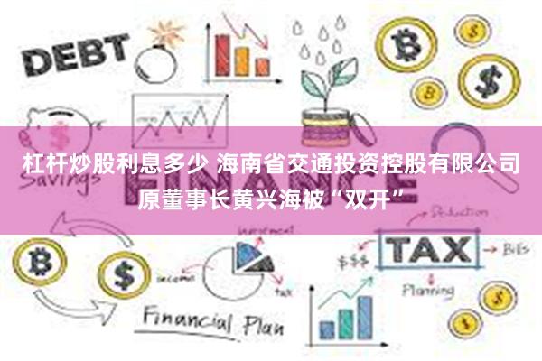 杠杆炒股利息多少 海南省交通投资控股有限公司原董事长黄兴海被“双开”