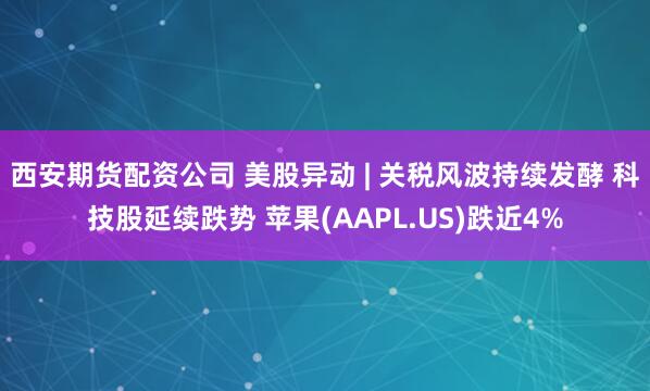 西安期货配资公司 美股异动 | 关税风波持续发酵 科技股延续跌势 苹果(AAPL.US)跌近4%