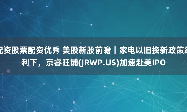 配资股票配资优秀 美股新股前瞻｜家电以旧换新政策红利下，京睿旺铺(JRWP.US)加速赴美IPO
