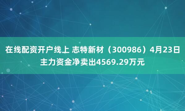 在线配资开户线上 志特新材（300986）4月23日主力资金净卖出4569.29万元