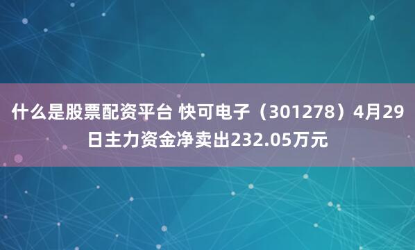 什么是股票配资平台 快可电子（301278）4月29日主力资金净卖出232.05万元
