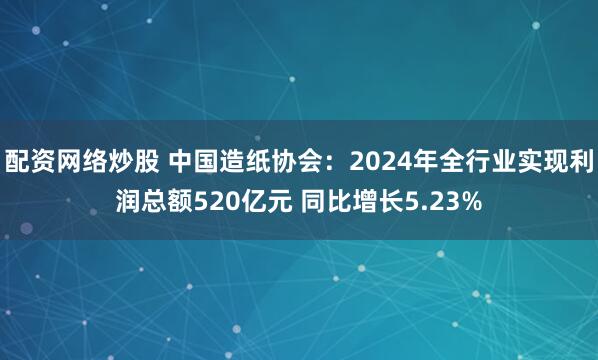 配资网络炒股 中国造纸协会：2024年全行业实现利润总额520亿元 同比增长5.23%