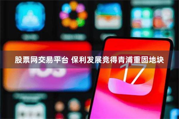 股票网交易平台 保利发展竞得青浦重固地块