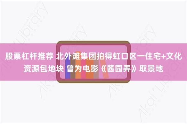 股票杠杆推荐 北外滩集团拍得虹口区一住宅+文化资源包地块 曾为电影《酱园弄》取景地