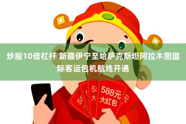 炒股10倍杠杆 新疆伊宁至哈萨克斯坦阿拉木图国际客运包机航线开通