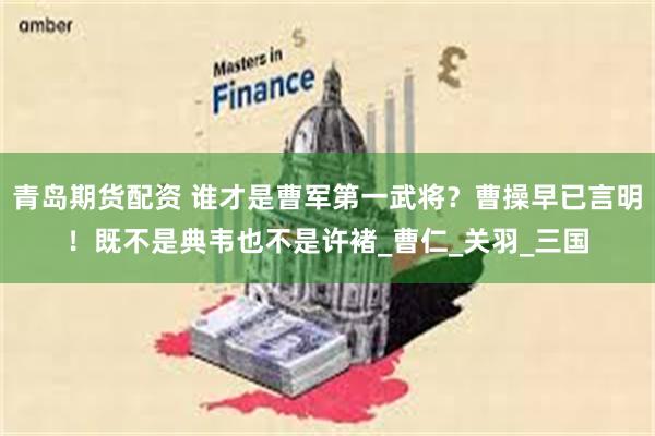 青岛期货配资 谁才是曹军第一武将？曹操早已言明！既不是典韦也不是许褚_曹仁_关羽_三国