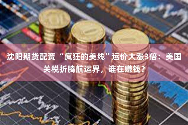 沈阳期货配资 “疯狂的美线”运价大涨3倍：美国关税折腾航运界，谁在赚钱？