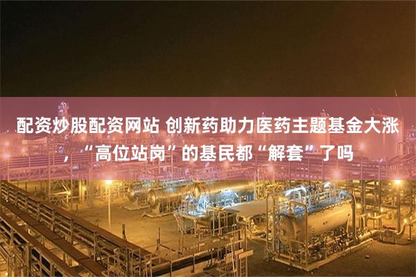 配资炒股配资网站 创新药助力医药主题基金大涨，“高位站岗”的基民都“解套”了吗