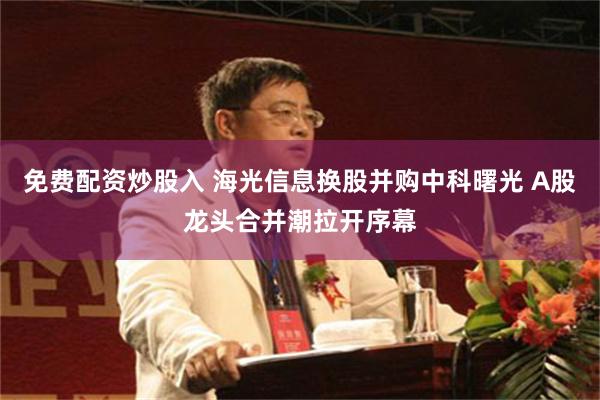 免费配资炒股入 海光信息换股并购中科曙光 A股龙头合并潮拉开序幕