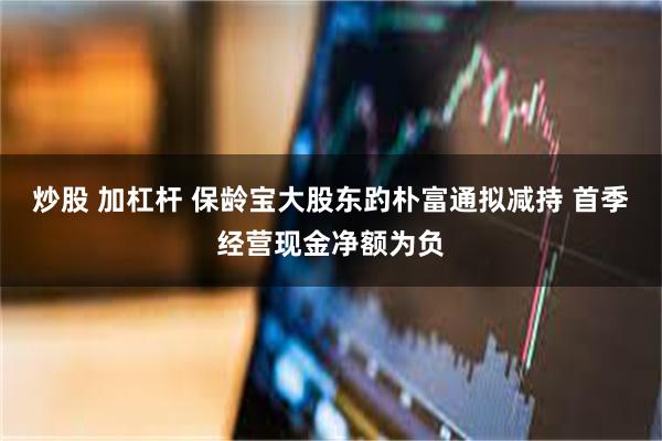 炒股 加杠杆 保龄宝大股东趵朴富通拟减持 首季经营现金净额为负