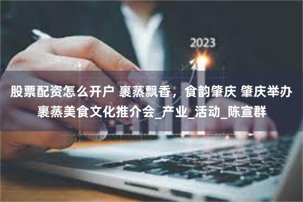 股票配资怎么开户 裹蒸飘香，食韵肇庆 肇庆举办裹蒸美食文化推介会_产业_活动_陈宣群