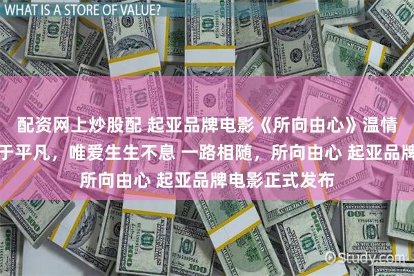 配资网上炒股配 起亚品牌电影《所向由心》温情上线：伟大源于平凡，唯爱生生不息 一路相随，所向由心 起亚品牌电影正式发布