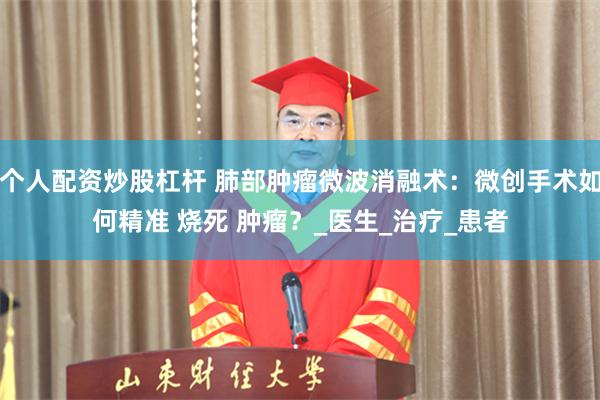 个人配资炒股杠杆 肺部肿瘤微波消融术：微创手术如何精准 烧死 肿瘤？_医生_治疗_患者