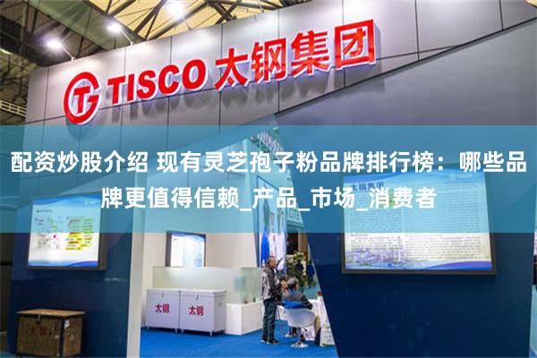 配资炒股介绍 现有灵芝孢子粉品牌排行榜：哪些品牌更值得信赖_产品_市场_消费者
