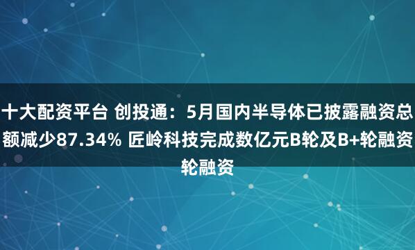 十大配资平台 创投通：5月国内半导体已披露融资总额减少87.34% 匠岭科技完成数亿元B轮及B+轮融资
