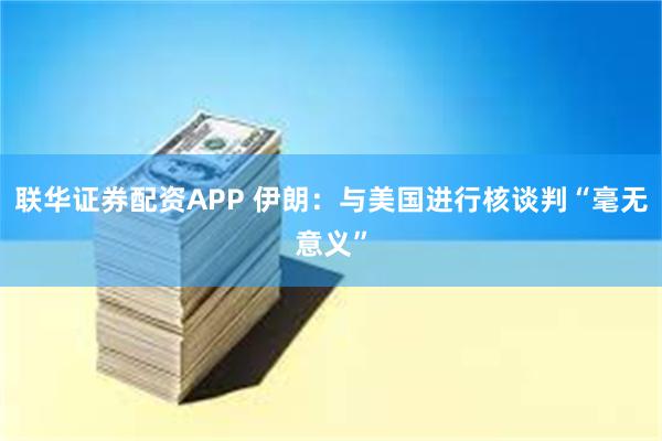 联华证券配资APP 伊朗：与美国进行核谈判“毫无意义”