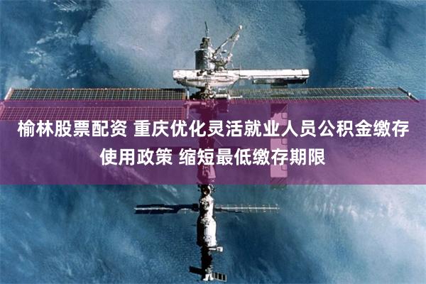 榆林股票配资 重庆优化灵活就业人员公积金缴存使用政策 缩短最低缴存期限