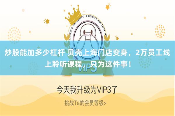 炒股能加多少杠杆 贝壳上海门店变身，2万员工线上聆听课程，只为这件事！