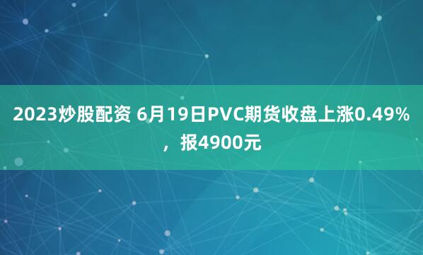 2023炒股配资 6月19日PVC期货收盘上涨0.49%，报4900元