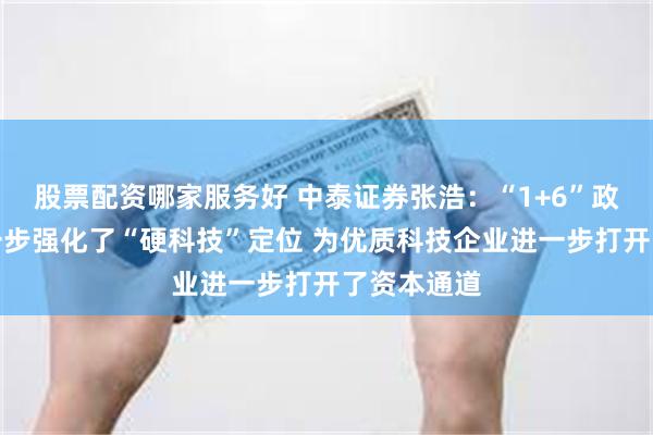 股票配资哪家服务好 中泰证券张浩：“1+6”政策措施进一步强化了“硬科技”定位 为优质科技企业进一步打开了资本通道