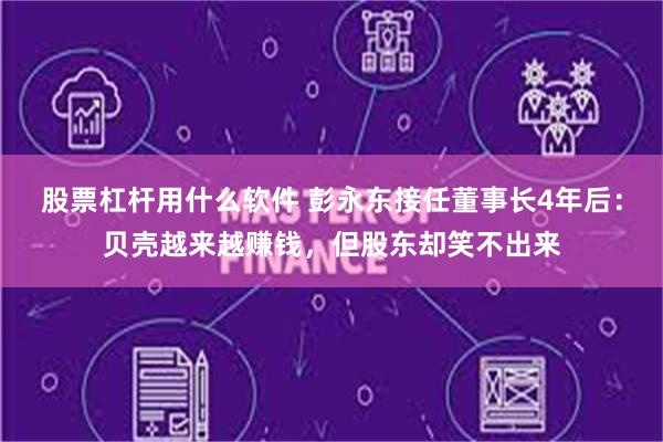 股票杠杆用什么软件 彭永东接任董事长4年后：贝壳越来越赚钱，但股东却笑不出来