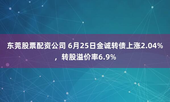 东莞股票配资公司 6月25日金诚转债上涨2.04%，转股溢价率6.9%