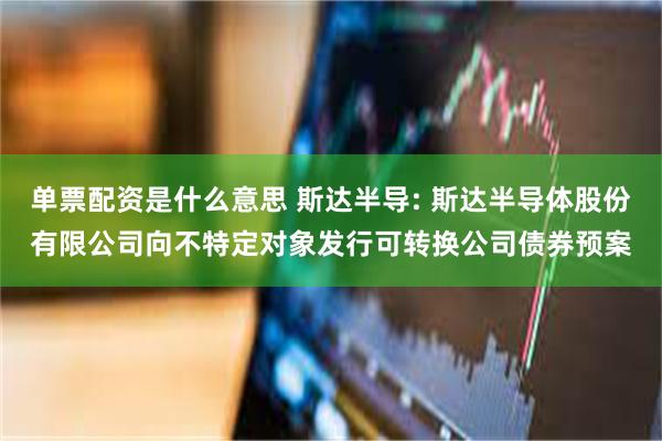 单票配资是什么意思 斯达半导: 斯达半导体股份有限公司向不特定对象发行可转换公司债券预案