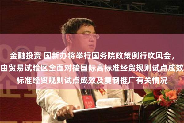 金融投资 国新办将举行国务院政策例行吹风会，介绍中国（上海）自由贸易试验区全面对接国际高标准经贸规则试点成效及复制推广有关情况