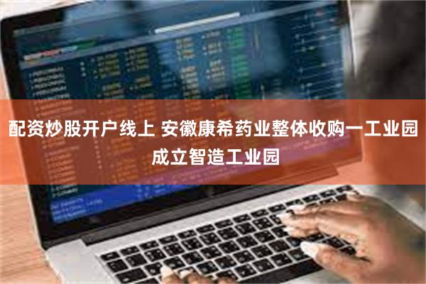 配资炒股开户线上 安徽康希药业整体收购一工业园 成立智造工业园