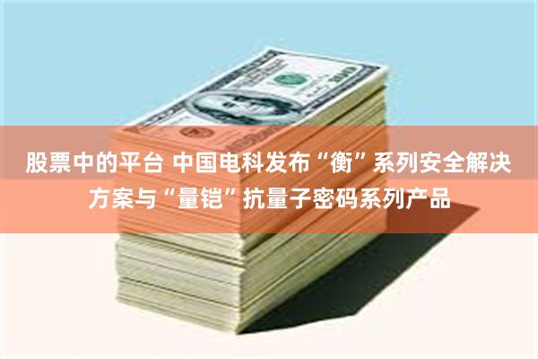 股票中的平台 中国电科发布“衡”系列安全解决方案与“量铠”抗量子密码系列产品
