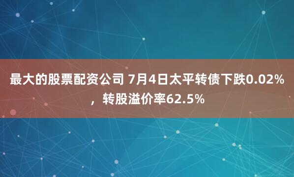 最大的股票配资公司 7月4日太平转债下跌0.02%，转股溢价率62.5%
