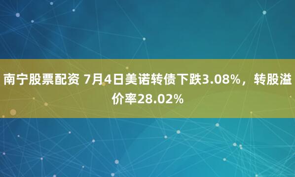 南宁股票配资 7月4日美诺转债下跌3.08%，转股溢价率28.02%
