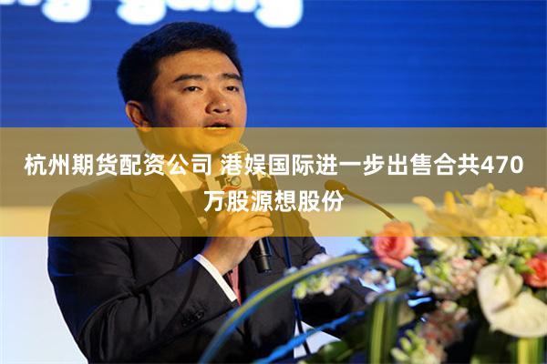 杭州期货配资公司 港娱国际进一步出售合共470万股源想股份