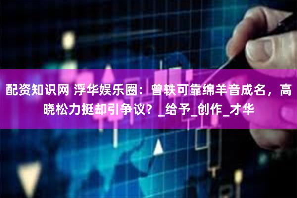 配资知识网 浮华娱乐圈：曾轶可靠绵羊音成名，高晓松力挺却引争议？_给予_创作_才华