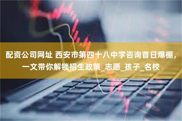 配资公司网址 西安市第四十八中学咨询首日爆棚，一文带你解锁招生政策_志愿_孩子_名校