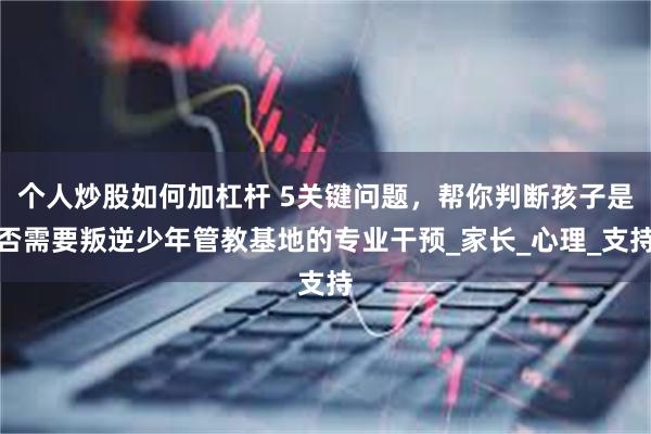 个人炒股如何加杠杆 5关键问题，帮你判断孩子是否需要叛逆少年管教基地的专业干预_家长_心理_支持