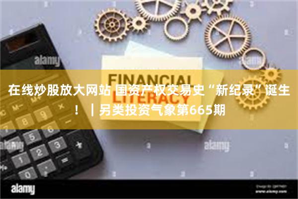 在线炒股放大网站 国资产权交易史“新纪录”诞生！｜另类投资气象第665期
