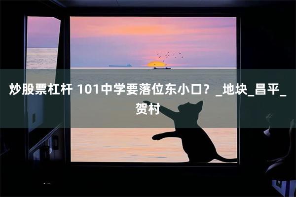 炒股票杠杆 101中学要落位东小口？_地块_昌平_贺村