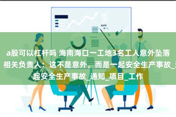 a股可以杠杆吗 海南海口一工地3名工人意外坠落，造成2死1伤，相关负责人：这不是意外，而是一起安全生产事故_通知_项目_工作