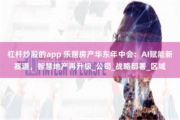 杠杆炒股的app 乐居房产华东年中会：AI赋能新赛道，智慧地产再升级_公司_战略部署_区域