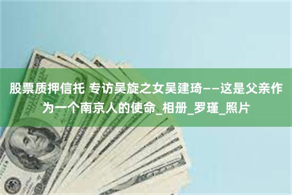 股票质押信托 专访吴旋之女吴建琦——这是父亲作为一个南京人的使命_相册_罗瑾_照片