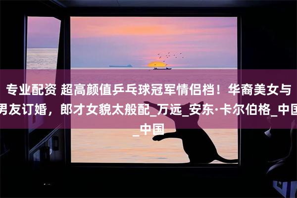 专业配资 超高颜值乒乓球冠军情侣档！华裔美女与男友订婚，郎才女貌太般配_万远_安东·卡尔伯格_中国