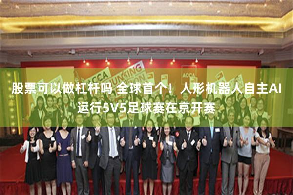 股票可以做杠杆吗 全球首个！人形机器人自主AI运行5V5足球赛在京开赛