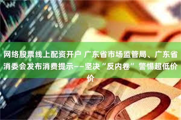 网络股票线上配资开户 广东省市场监管局、广东省消委会发布消费提示——坚决“反内卷” 警惕超低价
