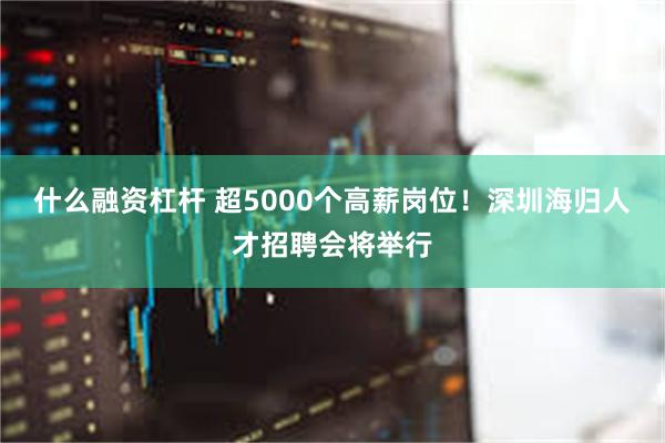 什么融资杠杆 超5000个高薪岗位！深圳海归人才招聘会将举行