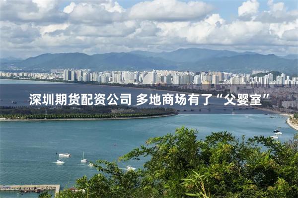 深圳期货配资公司 多地商场有了“父婴室”